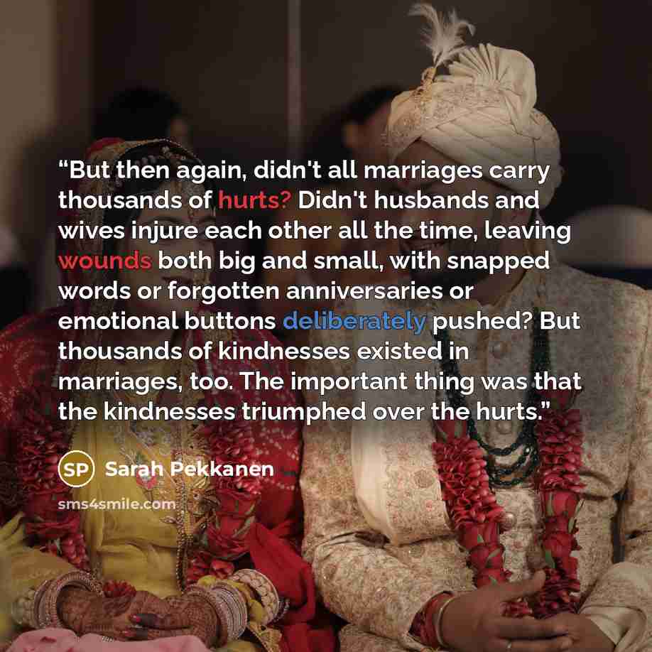 “But then again, didn't all marriages carry thousands of hurts? Didn't husbands and wives injure each other all the time, leaving wounds both big and small, with snapped words or forgotten anniversaries or emotional buttons deliberately pushed? But thousands of kindnesses existed in marriages, too…” quote by Sarah Pekkanen