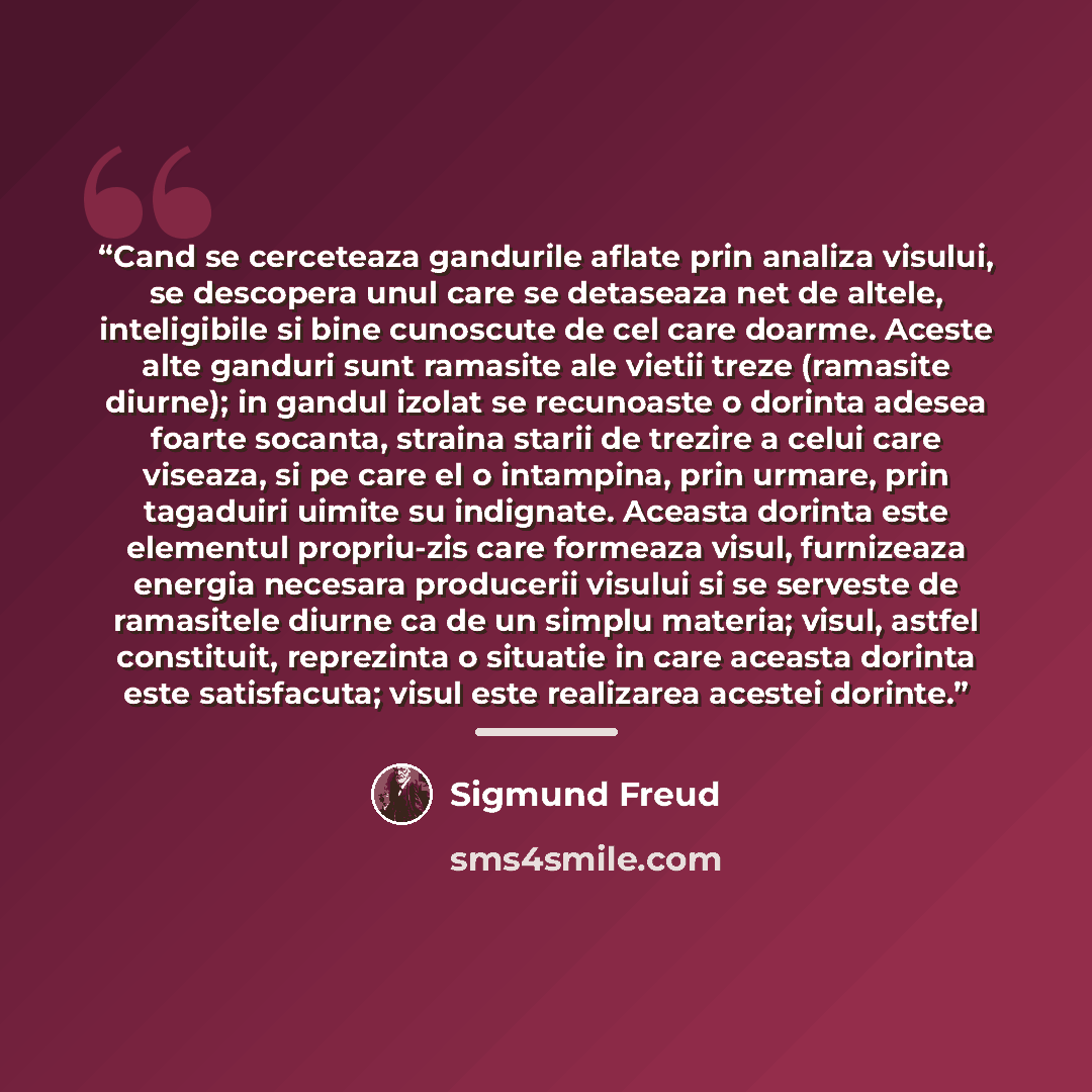 “Cand se cerceteaza gandurile aflate prin analiza visului, se descopera unul care se detaseaza net de altele, inteligibile si bine cunoscute de cel care doarme. Aceste alte ganduri sunt ramasite ale vietii treze (ramasite diurne); in gandul izolat se recunoaste o dorinta adesea foarte socanta…” quote by Sigmund Freud