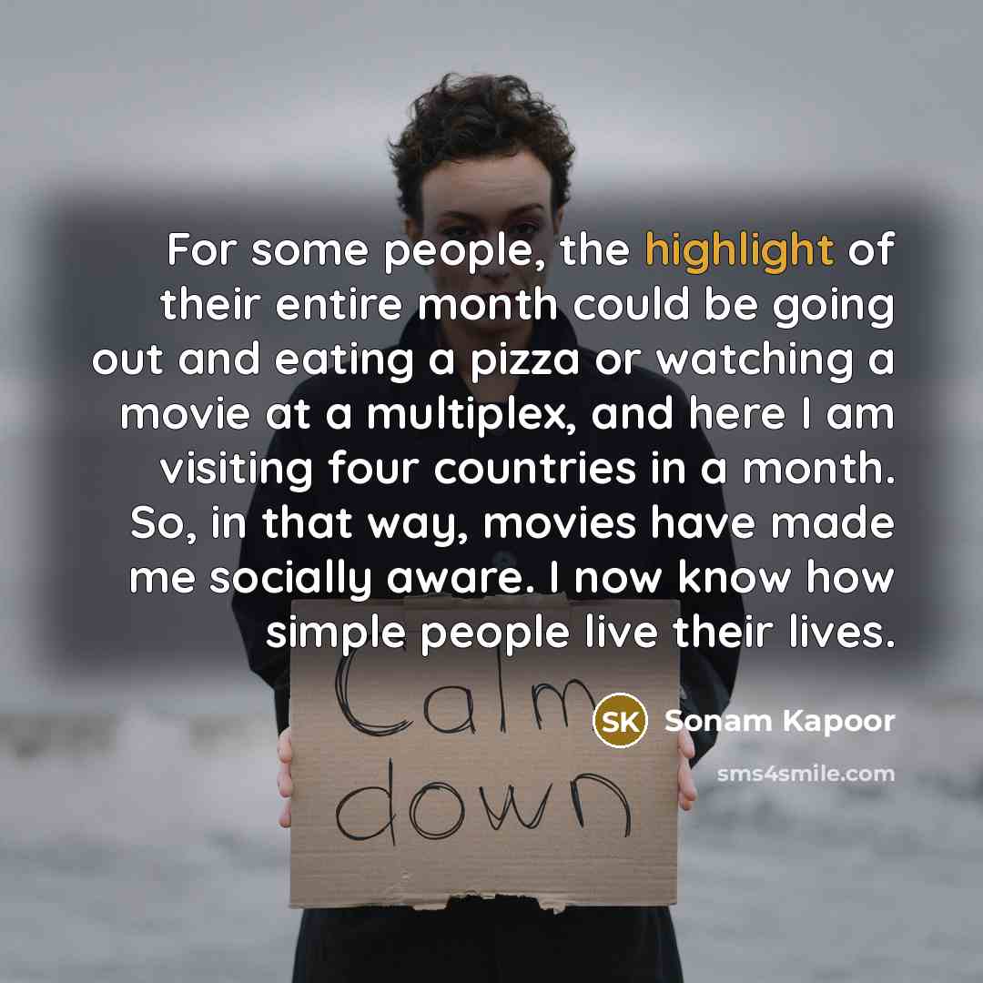“For some people, the highlight of their entire month could be going out and eating a pizza or watching a movie at a multiplex, and here I am visiting four countries in a month. So, in that way, movies have made me socially aware. I now know how simple people live their lives.” quote by Sonam Kapoor