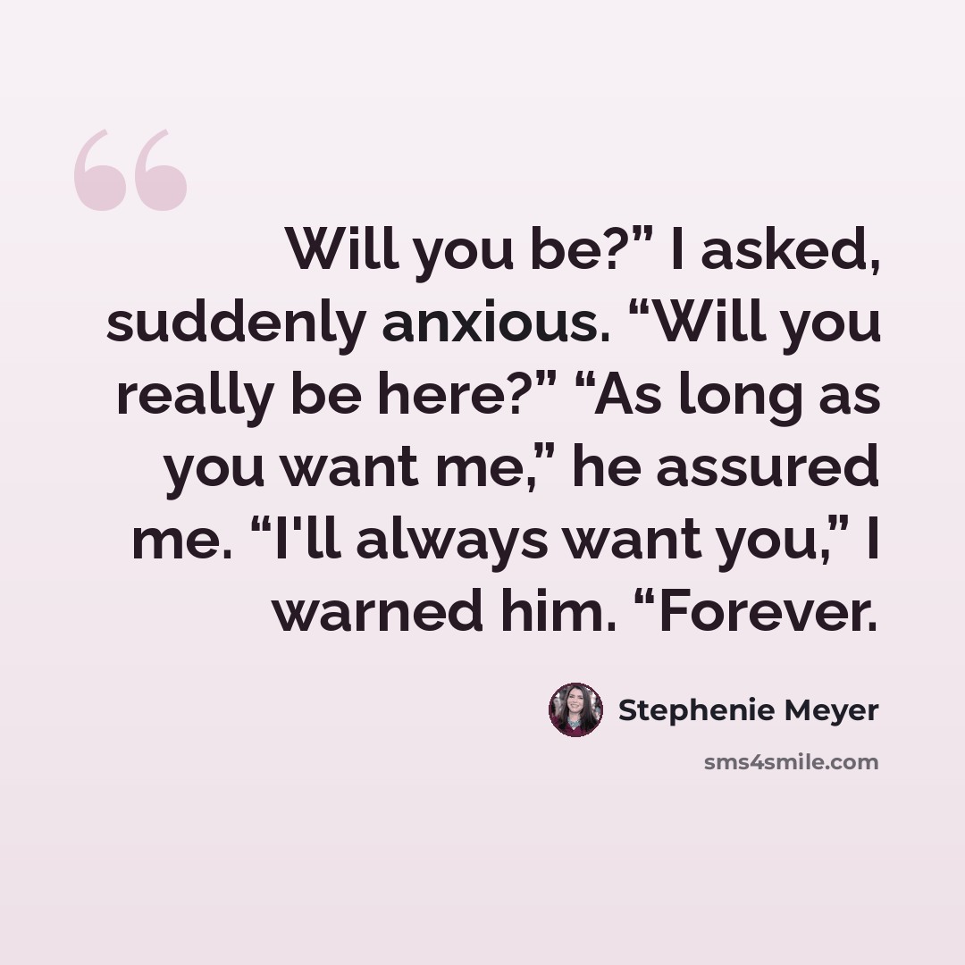 “Will you be?” I asked, suddenly anxious. “Will you really be here?” “As long as you want me,” he assured me. “I'll always want you,” I warned him. “Forever.” quote by Stephenie Meyer