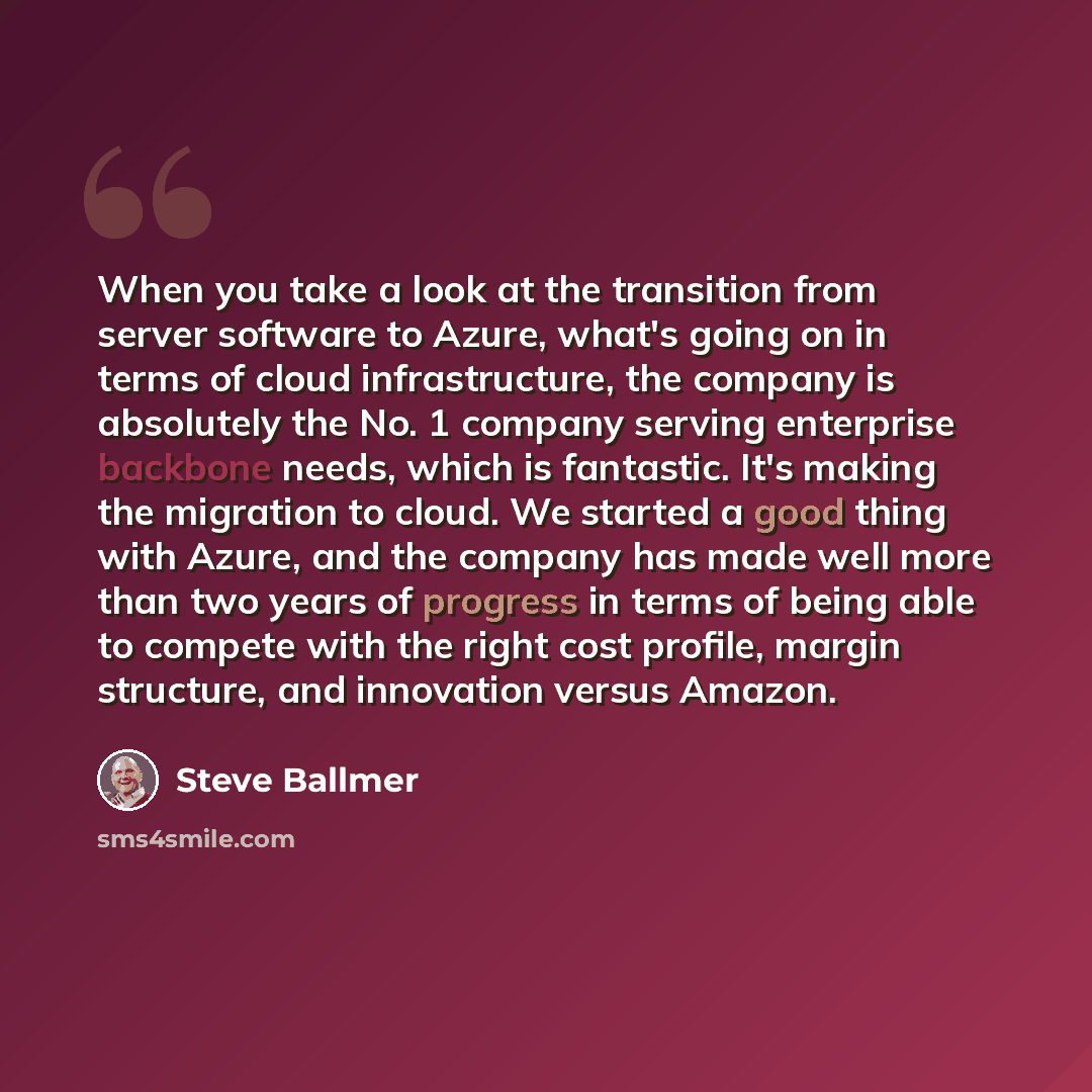 “When you take a look at the transition from server software to Azure, what's going on in terms of cloud infrastructure, the company is absolutely the No. 1 company serving enterprise backbone needs, which is fantastic. It's making the migration to cloud. We started a good thing with Azure, and the…” quote by Steve Ballmer