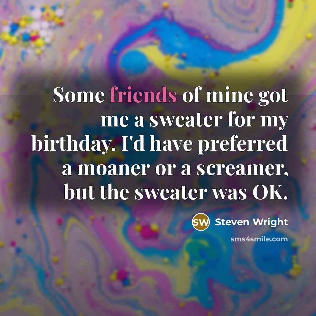 “Some friends of mine got me a sweater for my birthday. I'd have preferred a moaner or a screamer, but the sweater was OK.” quote by Steven Wright