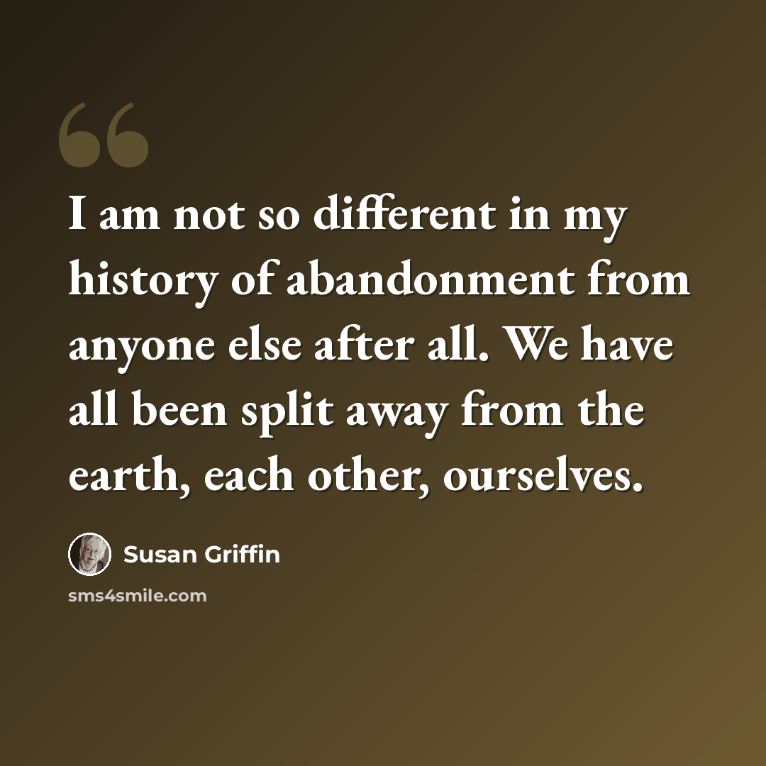 “I am not so different in my history of abandonment from anyone else after all. We have all been split away from the earth, each other, ourselves.” quote by Susan Griffin