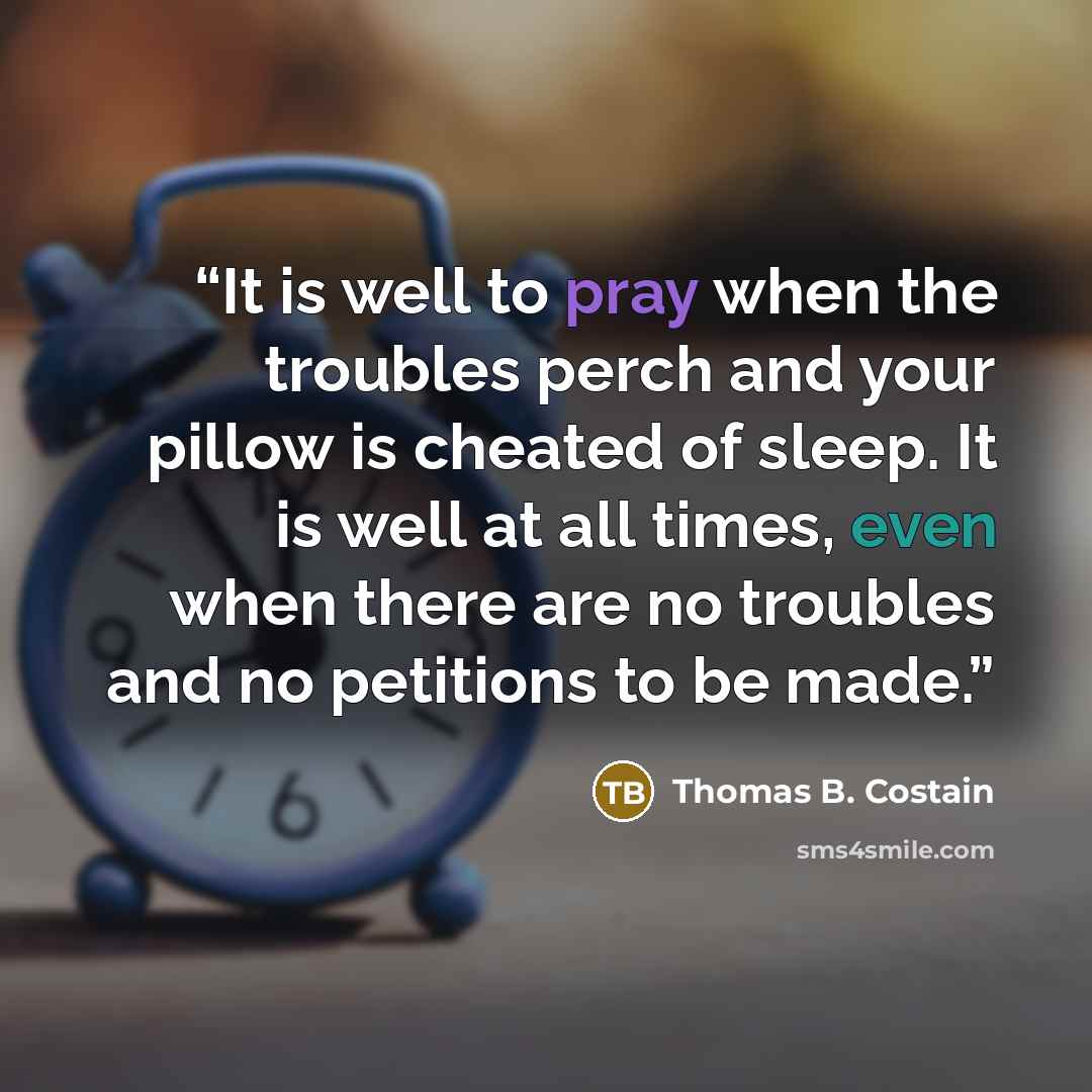 “It is well to pray when the troubles perch and your pillow is cheated of sleep. It is well at all times, even when there are no troubles and no petitions to be made.” quote by Thomas B. Costain