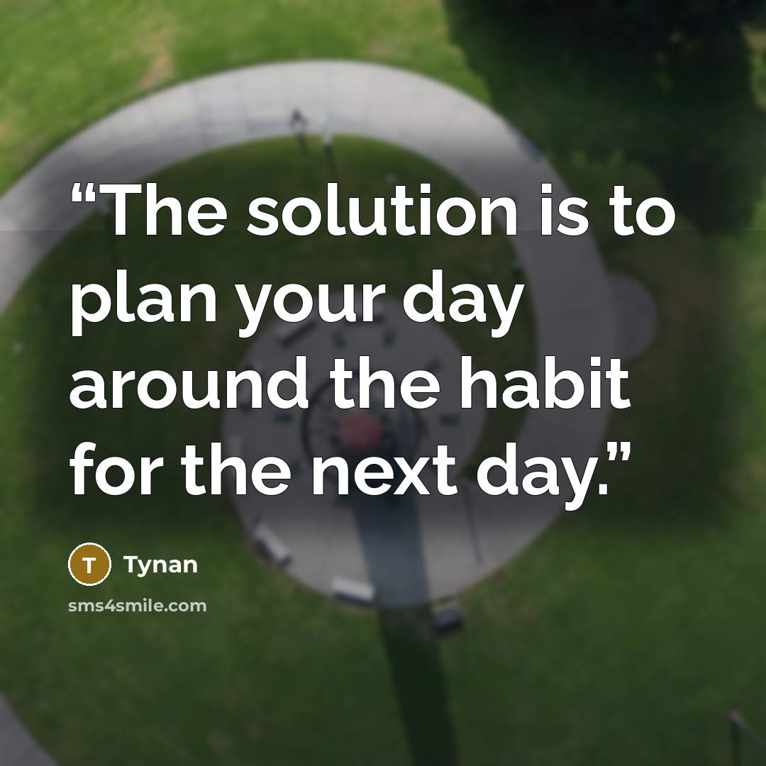 “The solution is to plan your day around the habit for the next day.” quote by Tynan