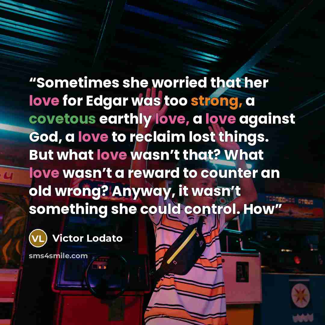 “Sometimes she worried that her love for Edgar was too strong, a covetous earthly love, a love against God, a love to reclaim lost things. But what love wasn’t that? What love wasn’t a reward to counter an old wrong? Anyway, it wasn’t something she could control. How” quote by Victor Lodato