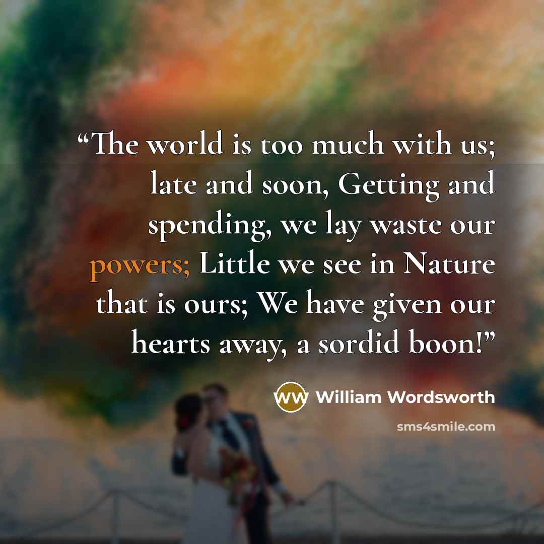 “The world is too much with us; late and soon, Getting and spending, we lay waste our powers; Little we see in Nature that is ours; We have given our hearts away, a sordid boon!” quote by William Wordsworth