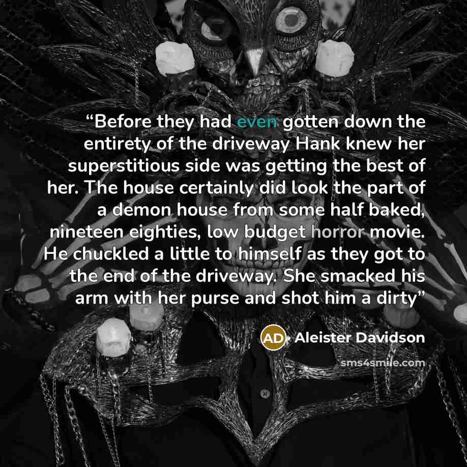“Before they had even gotten down the entirety of the driveway Hank knew her superstitious side was getting the best of her. The house certainly did look the part of a demon house from some half baked, nineteen eighties, low budget horror movie. He chuckled a little to himself as they got to the…” quote by Aleister Davidson