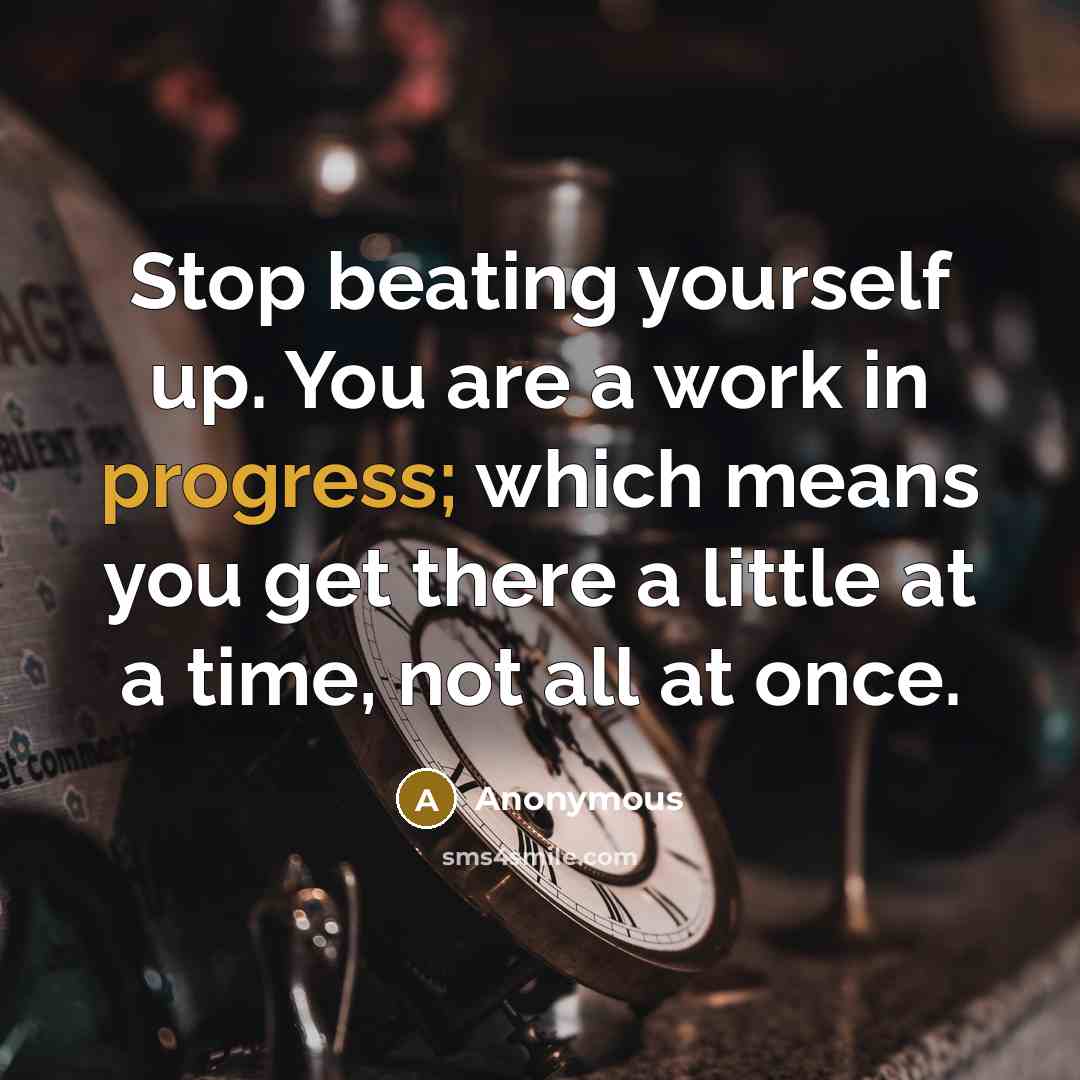 “Stop beating yourself up. You are a work in progress; which means you get there a little at a time, not all at once.” quote by Anonymous