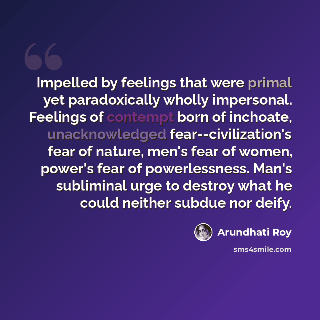 “Impelled by feelings that were primal yet paradoxically wholly impersonal. Feelings of contempt born of inchoate, unacknowledged fear--civilization's fear of nature, men's fear of women, power's fear of powerlessness. Man's subliminal urge to destroy what he could neither subdue nor deify.” quote by Arundhati Roy