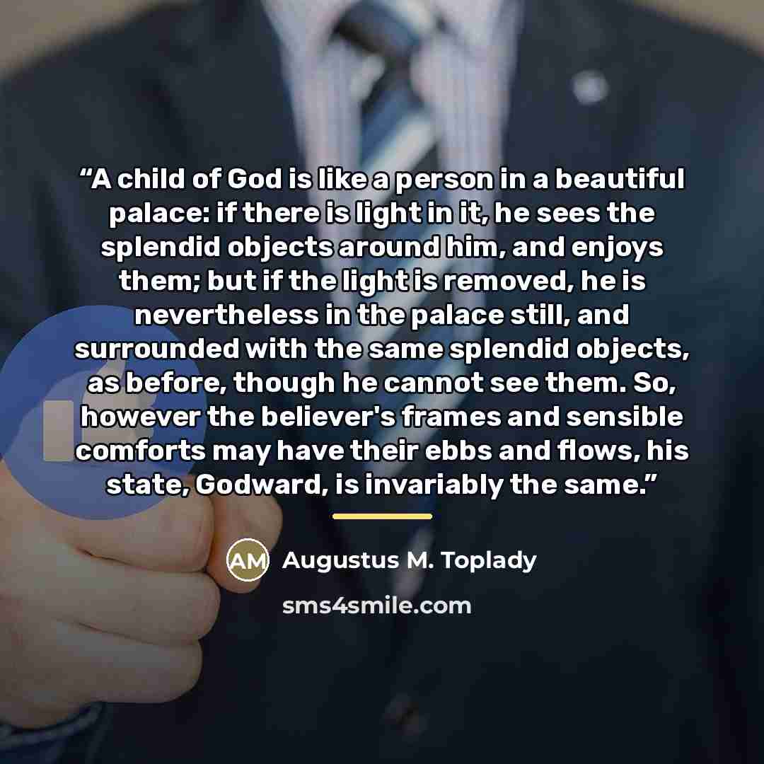 “A child of God is like a person in a beautiful palace: if there is light in it, he sees the splendid objects around him, and enjoys them; but if the light is removed, he is nevertheless in the palace still, and surrounded with the same splendid objects, as before, though he cannot see them. So…” quote by Augustus M. Toplady