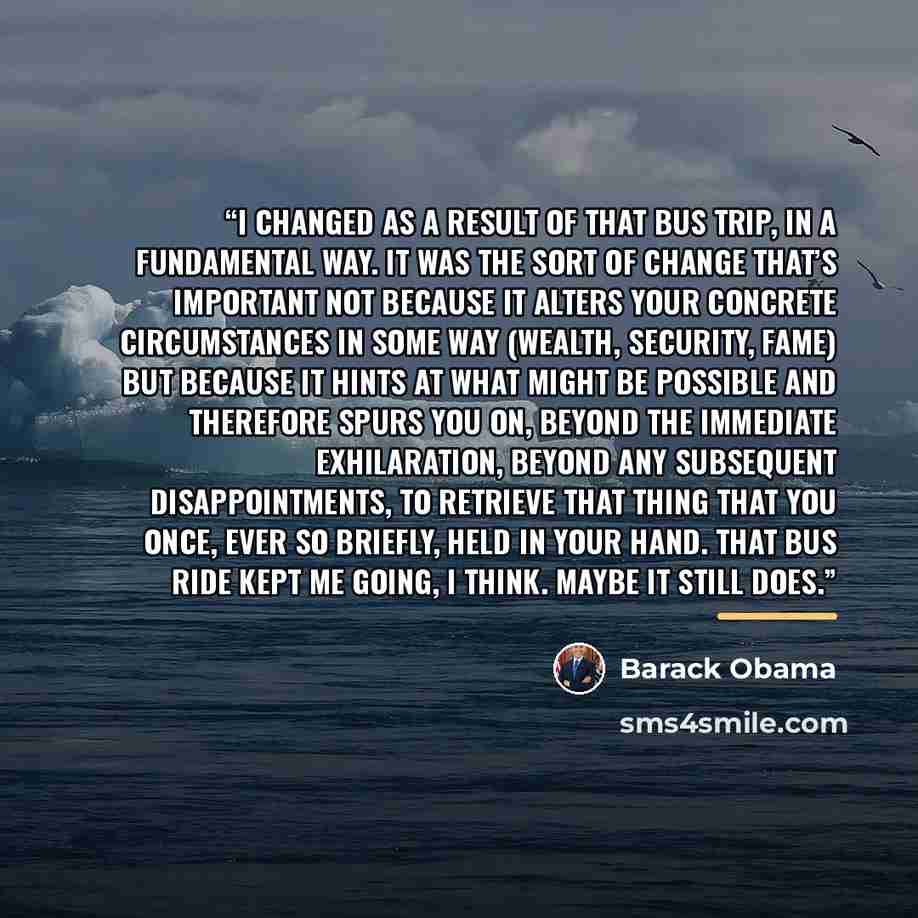 “I changed as a result of that bus trip, in a fundamental way. It was the sort of change that’s important not because it alters your concrete circumstances in some way (wealth, security, fame) but because it hints at what might be possible and therefore spurs you on, beyond the immediate…” quote by Barack Obama