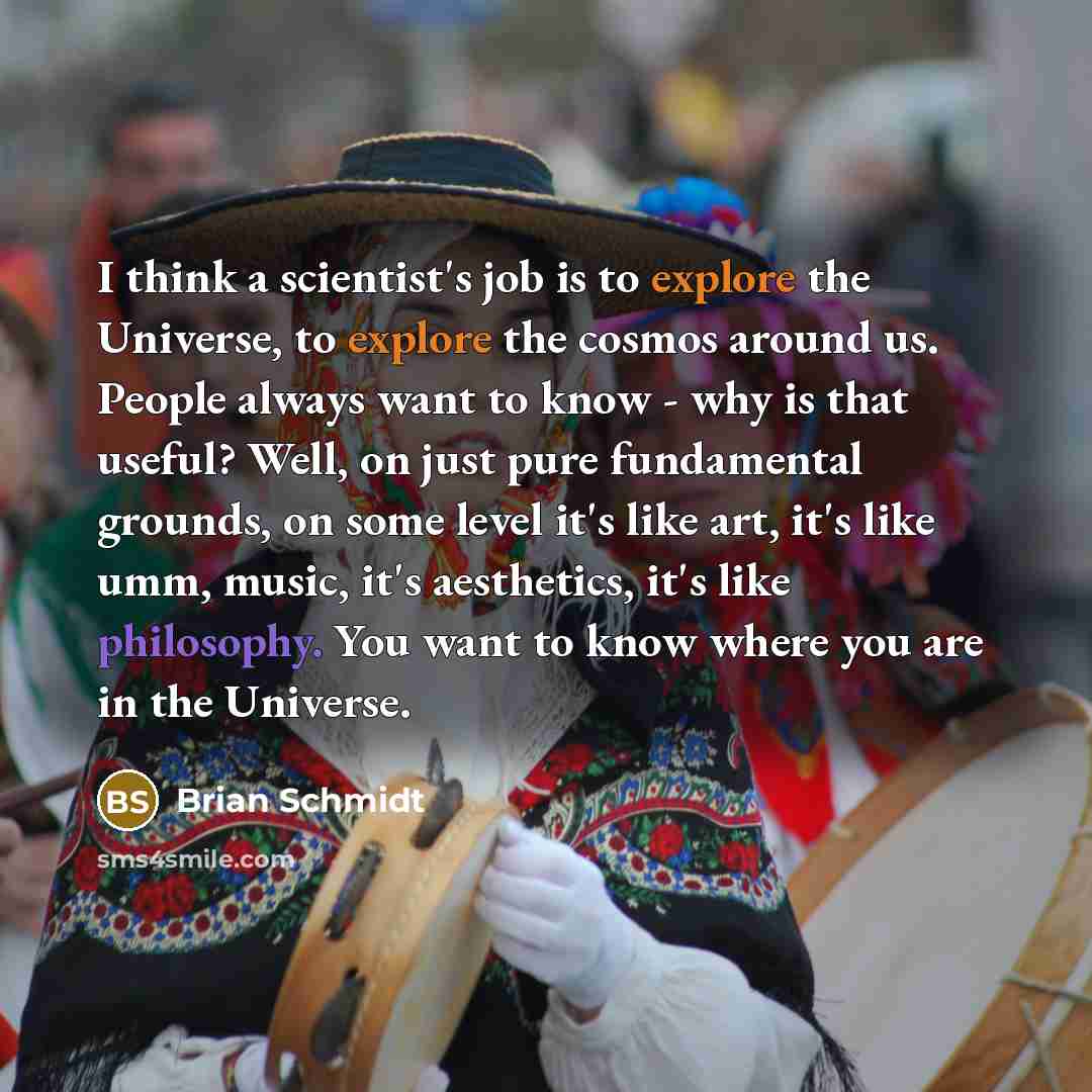 “I think a scientist's job is to explore the Universe, to explore the cosmos around us. People always want to know - why is that useful? Well, on just pure fundamental grounds, on some level it's like art, it's like umm, music, it's aesthetics, it's like philosophy. You want to know where you are…” quote by Brian Schmidt