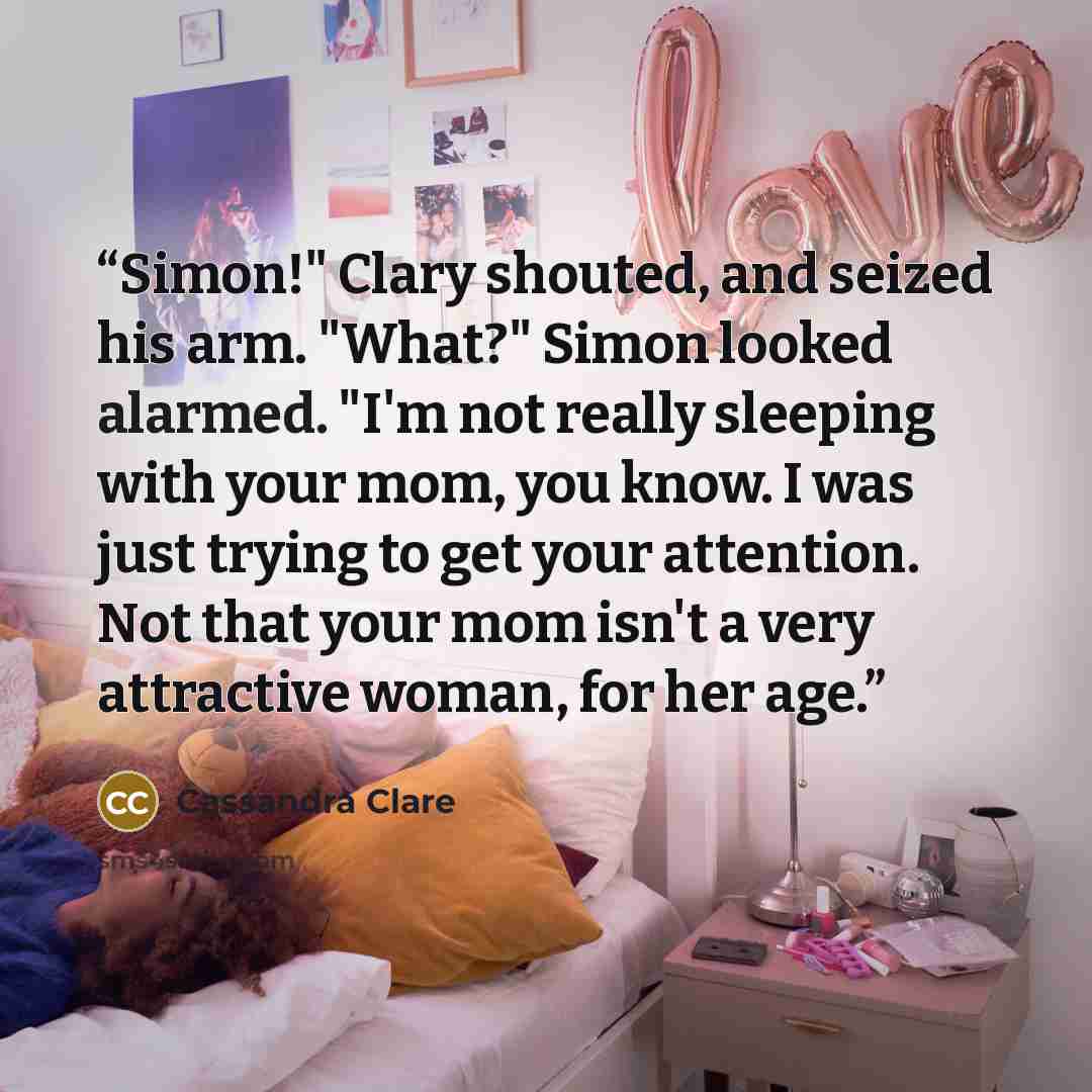 “Simon!" Clary shouted, and seized his arm. "What?" Simon looked alarmed. "I'm not really sleeping with your mom, you know. I was just trying to get your attention. Not that your mom isn't a very attractive woman, for her age.” quote by Cassandra Clare