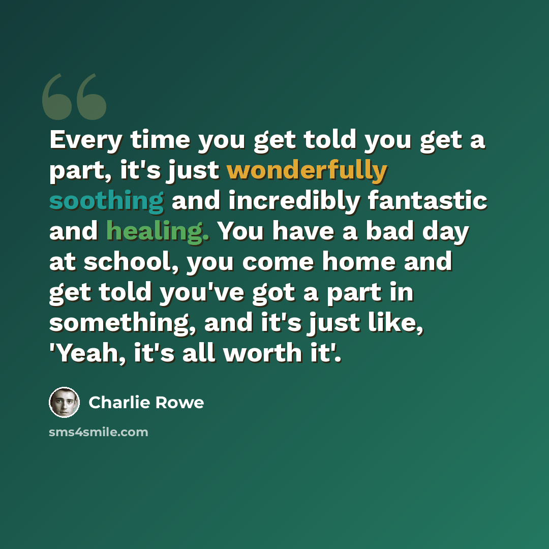 “Every time you get told you get a part, it's just wonderfully soothing and incredibly fantastic and healing. You have a bad day at school, you come home and get told you've got a part in something, and it's just like, 'Yeah, it's all worth it'.” quote by Charlie Rowe