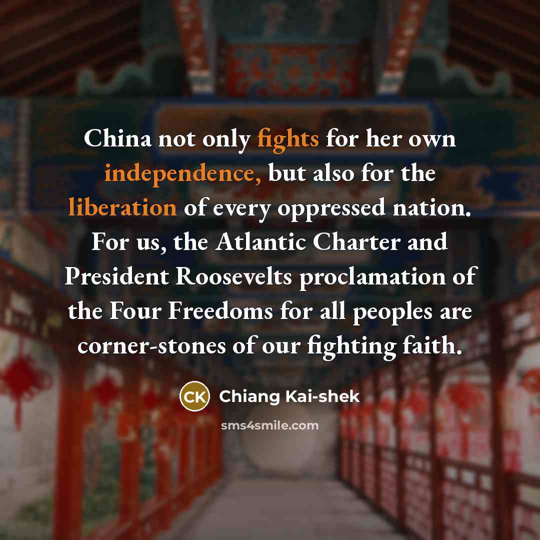 “China not only fights for her own independence, but also for the liberation of every oppressed nation. For us, the Atlantic Charter and President Roosevelts proclamation of the Four Freedoms for all peoples are corner-stones of our fighting faith.” quote by Chiang Kai-shek
