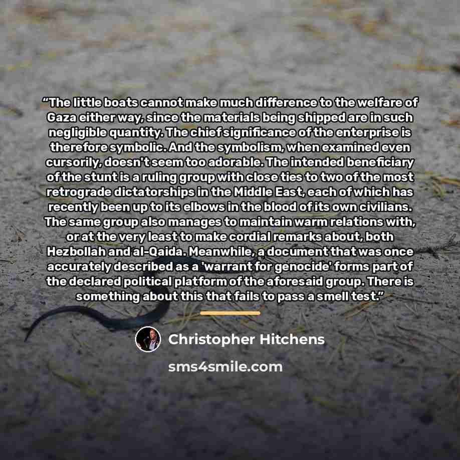 “The little boats cannot make much difference to the welfare of Gaza either way, since the materials being shipped are in such negligible quantity. The chief significance of the enterprise is therefore symbolic. And the symbolism, when examined even cursorily, doesn't seem too adorable. The…” quote by Christopher Hitchens