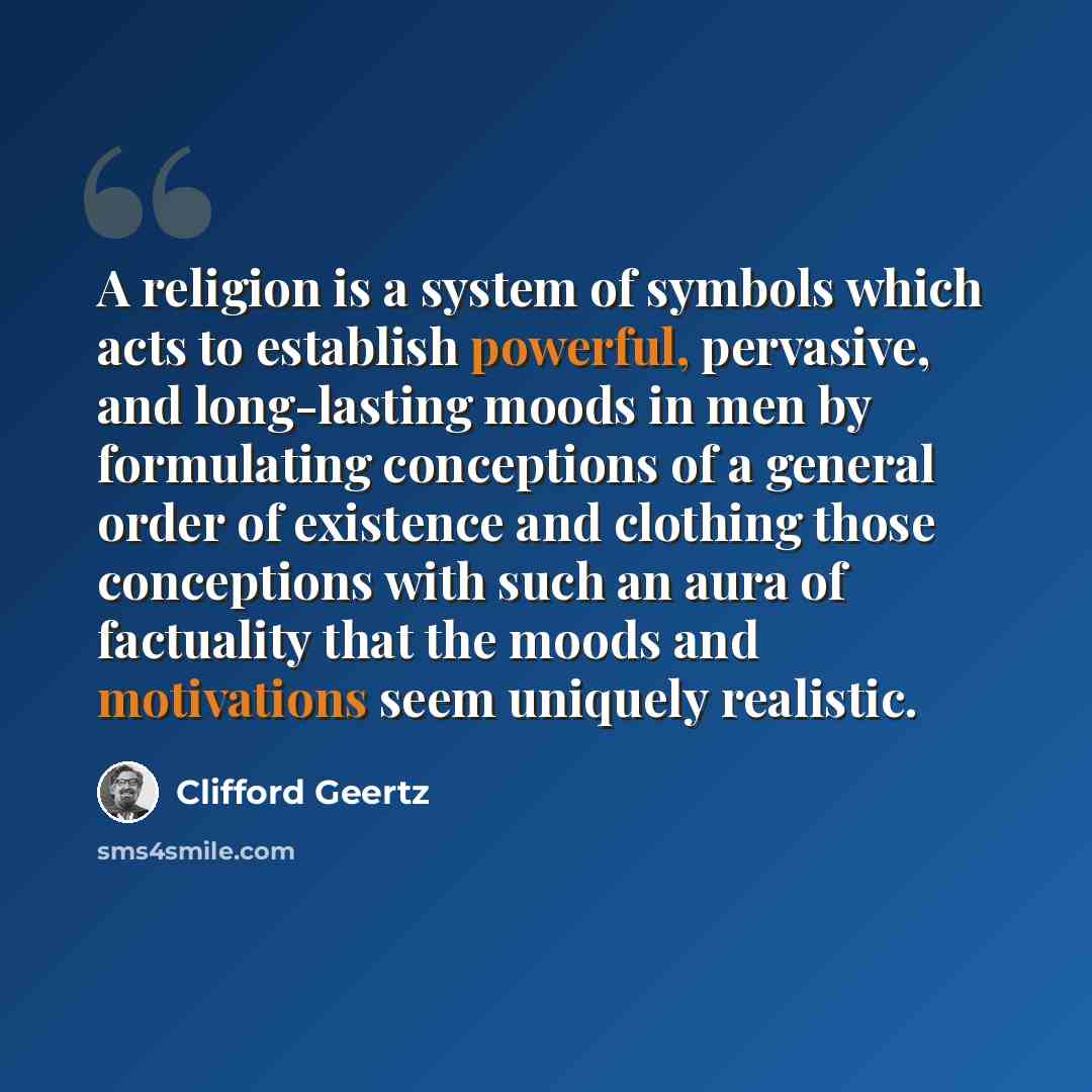 “A religion is a system of symbols which acts to establish powerful, pervasive, and long-lasting moods in men by formulating conceptions of a general order of existence and clothing those conceptions with such an aura of factuality that the moods and motivations seem uniquely realistic.” quote by Clifford Geertz