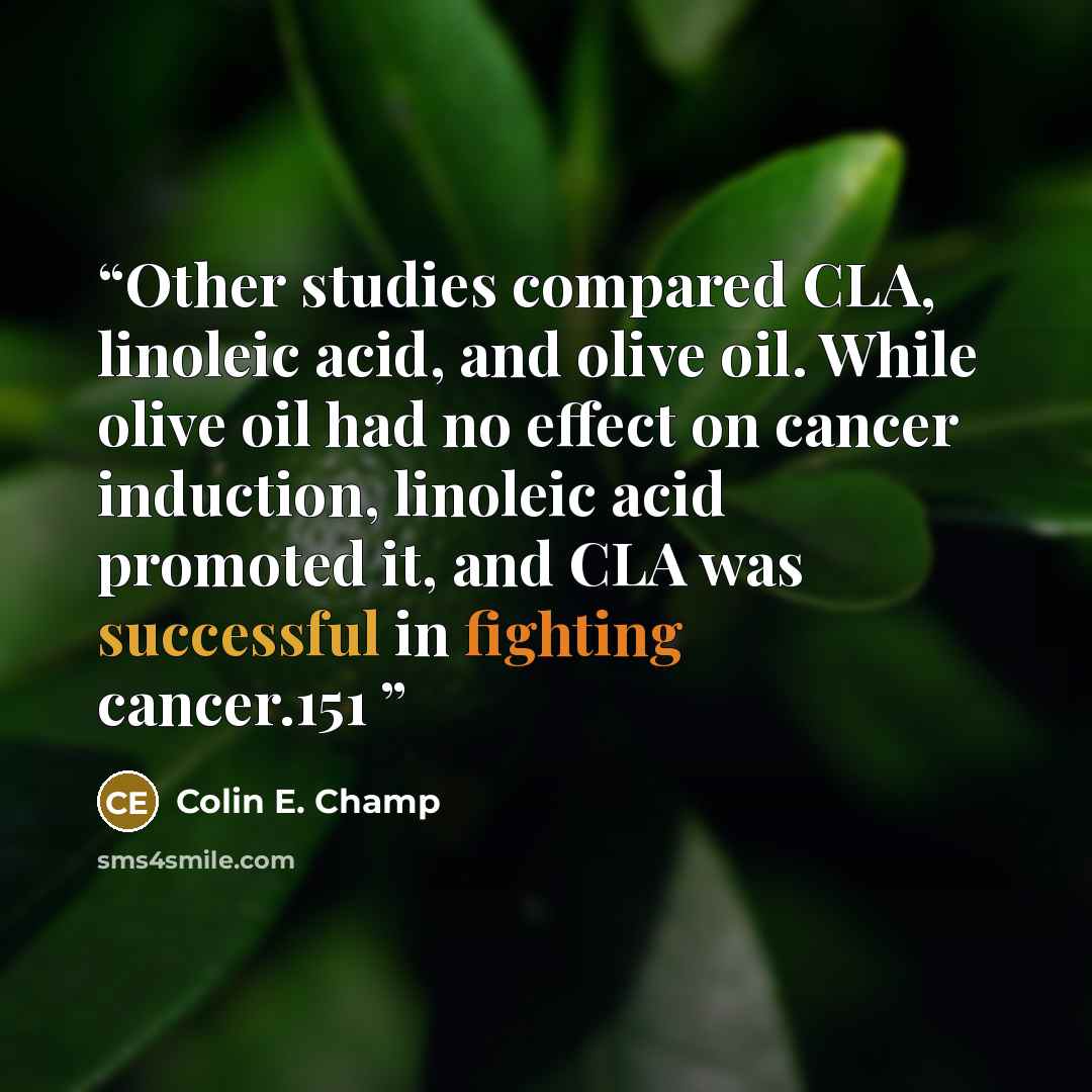 “Other studies compared CLA, linoleic acid, and olive oil. While olive oil had no effect on cancer induction, linoleic acid promoted it, and CLA was successful in fighting cancer.151” quote by Colin E. Champ