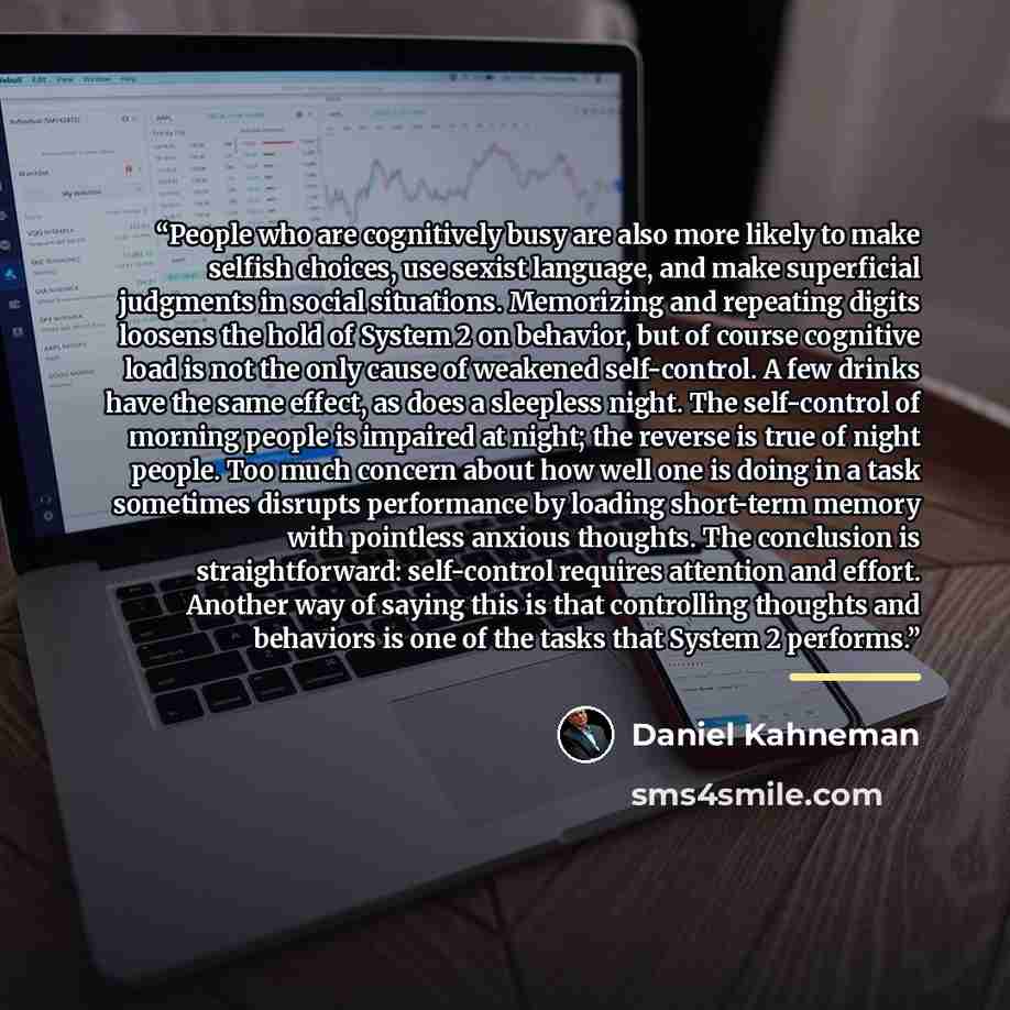 “People who are cognitively busy are also more likely to make selfish choices, use sexist language, and make superficial judgments in social situations. Memorizing and repeating digits loosens the hold of System 2 on behavior, but of course cognitive load is not the only cause of weakened…” quote by Daniel Kahneman