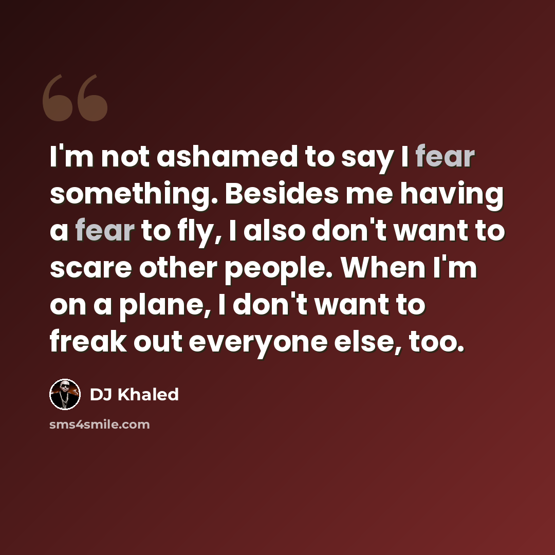 “I'm not ashamed to say I fear something. Besides me having a fear to fly, I also don't want to scare other people. When I'm on a plane, I don't want to freak out everyone else, too.” quote by DJ Khaled