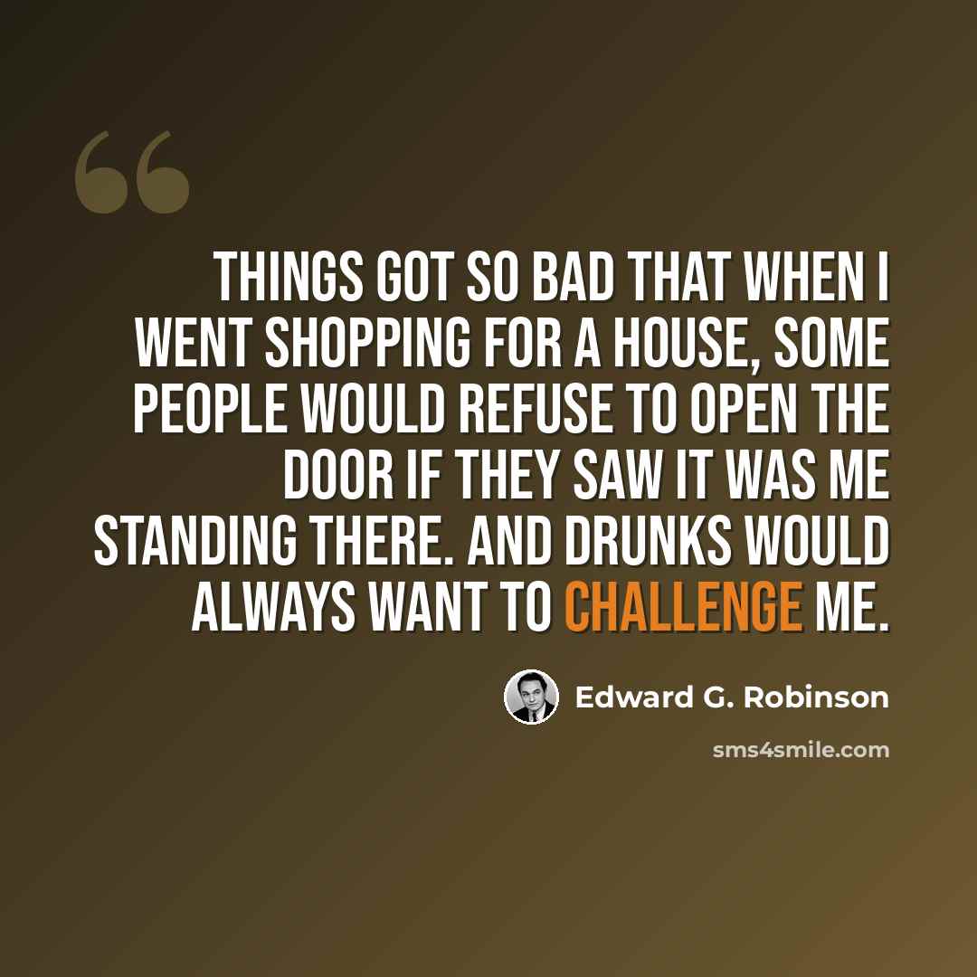 “Things got so bad that when I went shopping for a house, some people would refuse to open the door if they saw it was me standing there. And drunks would always want to challenge me.” quote by Edward G. Robinson