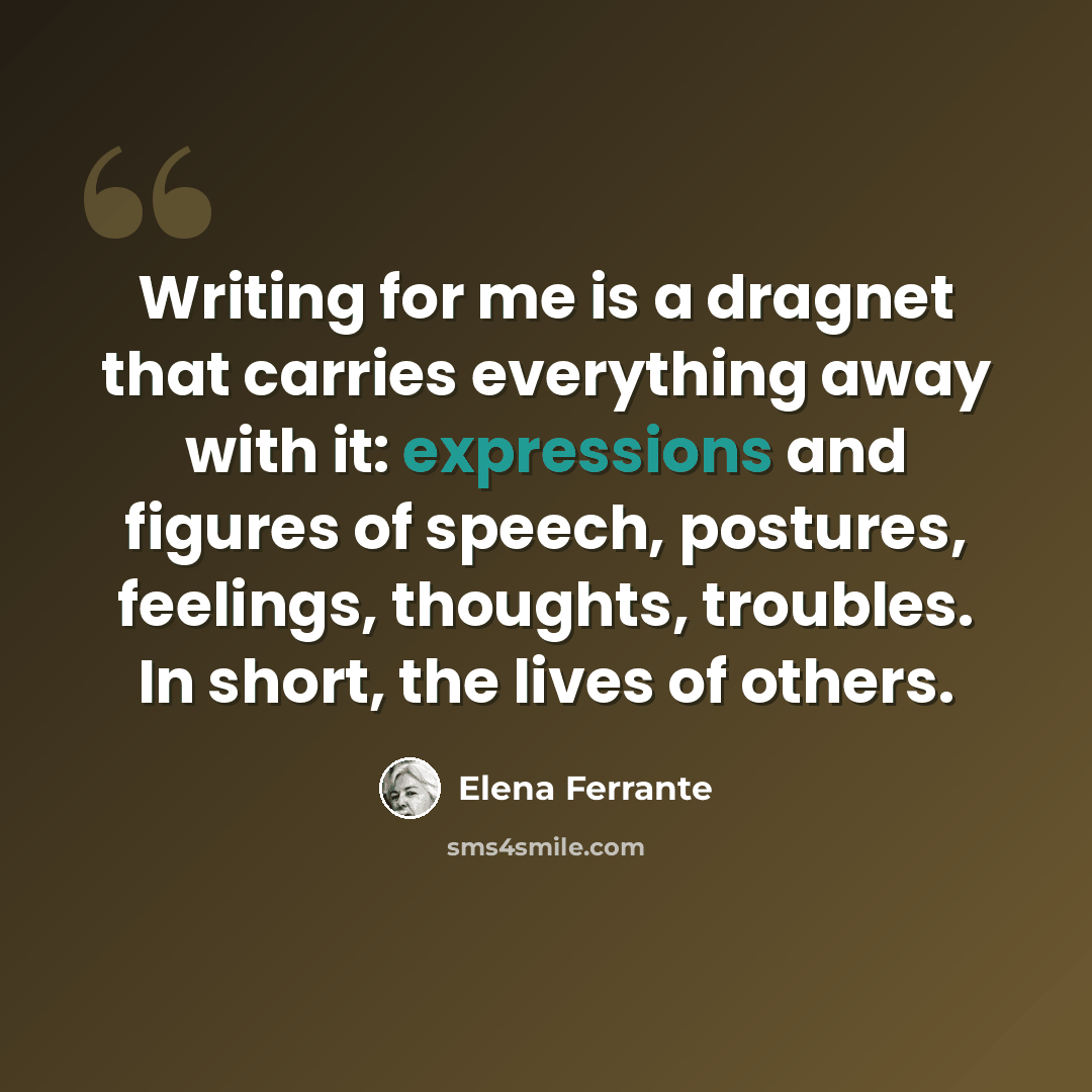 “Writing for me is a dragnet that carries everything away with it: expressions and figures of speech, postures, feelings, thoughts, troubles. In short, the lives of others.” quote by Elena Ferrante