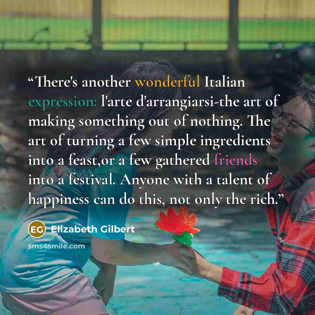 “There's another wonderful Italian expression: l'arte d'arrangiarsi-the art of making something out of nothing. The art of turning a few simple ingredients into a feast,or a few gathered friends into a festival. Anyone with a talent of happiness can do this, not only the rich.” quote by Elizabeth Gilbert