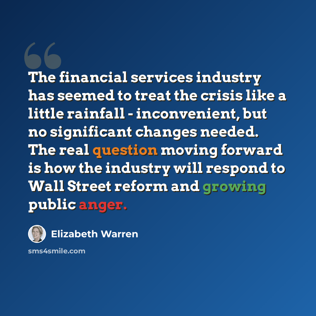 “The financial services industry has seemed to treat the crisis like a little rainfall - inconvenient, but no significant changes needed. The real question moving forward is how the industry will respond to Wall Street reform and growing public anger.” quote by Elizabeth Warren
