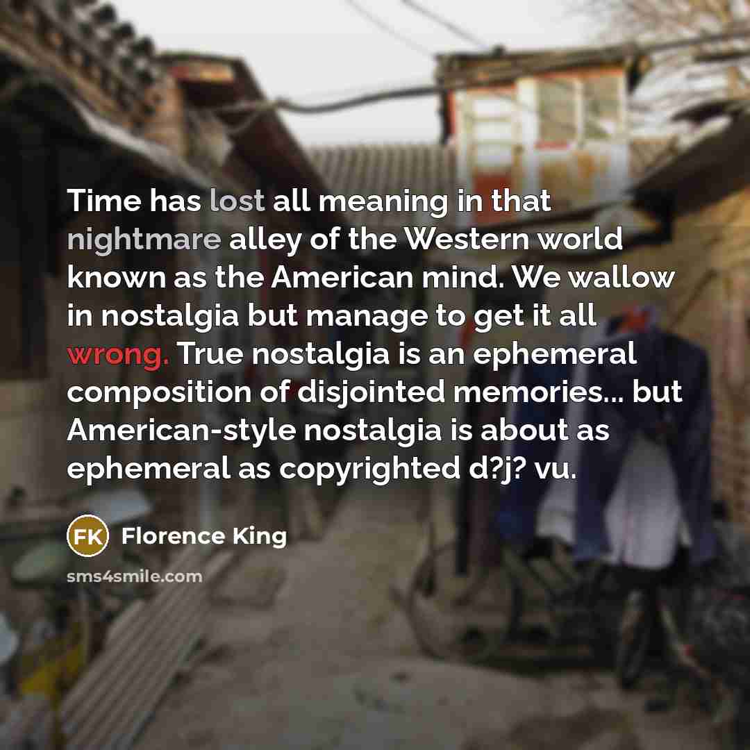 “Time has lost all meaning in that nightmare alley of the Western world known as the American mind. We wallow in nostalgia but manage to get it all wrong. True nostalgia is an ephemeral composition of disjointed memories... but American-style nostalgia is about as ephemeral as copyrighted d?j? vu.” quote by Florence King