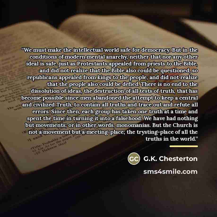 “We must make the intellectual world safe for democracy. But in the conditions of modern mental anarchy, neither that nor any other ideal is safe. just as Protestants appealed from priests to the Bible, and did not realize that the Bible also could be questioned, so republicans appealed from kings…” quote by G.K. Chesterton