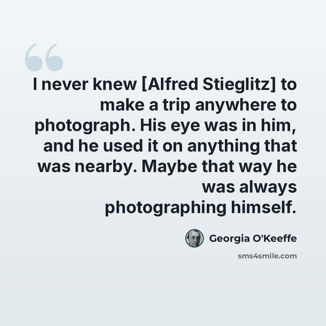 “I never knew [Alfred Stieglitz] to make a trip anywhere to photograph. His eye was in him, and he used it on anything that was nearby. Maybe that way he was always photographing himself.” quote by Georgia O'Keeffe