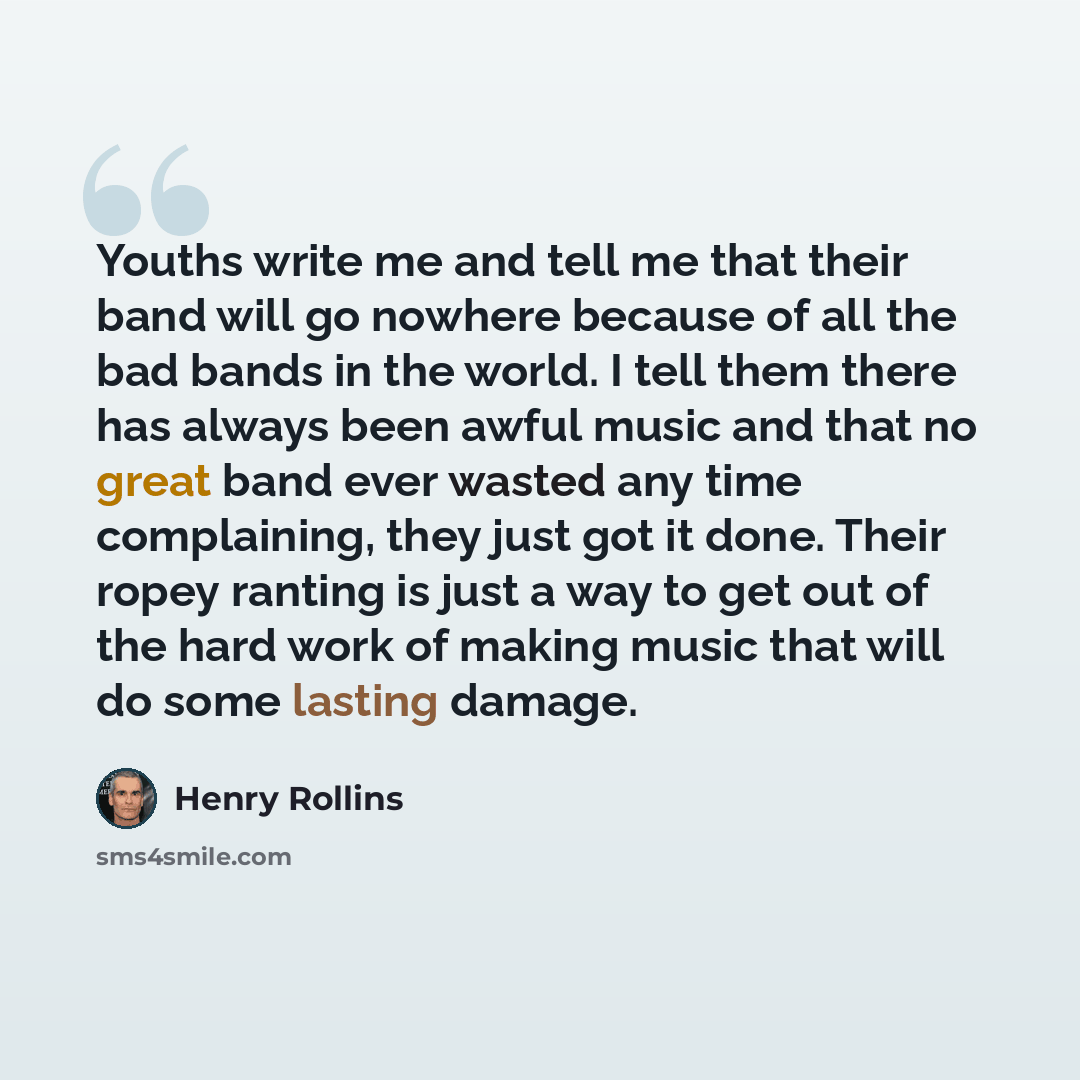 “Youths write me and tell me that their band will go nowhere because of all the bad bands in the world. I tell them there has always been awful music and that no great band ever wasted any time complaining, they just got it done. Their ropey ranting is just a way to get out of the hard work of…” quote by Henry Rollins