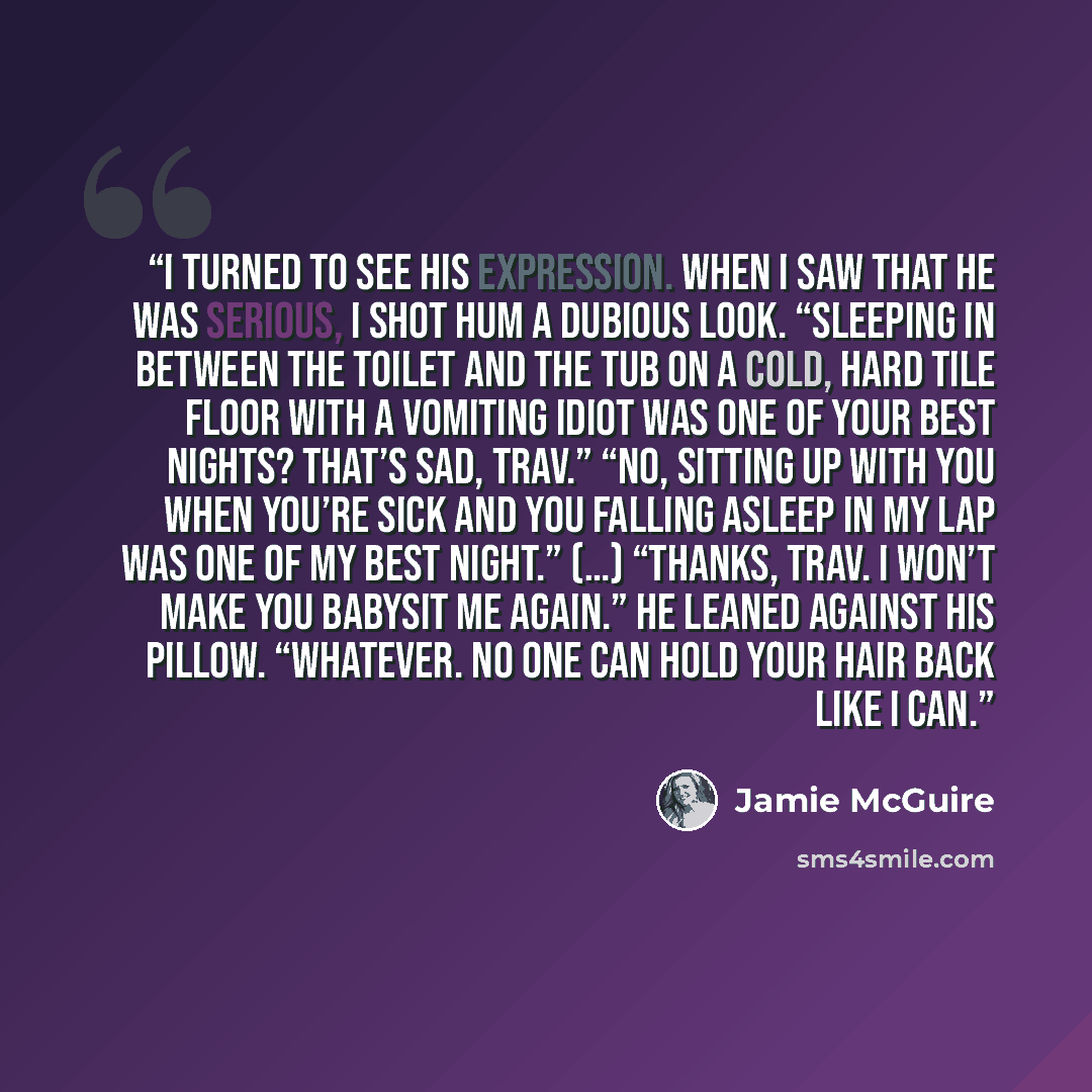 “I turned to see his expression. When I saw that he was serious, I shot hum a dubious look. “Sleeping in between the toilet and the tub on a cold, hard tile floor with a vomiting idiot was one of your best nights? That’s sad, Trav.” “No, sitting up with you when you’re sick and you falling asleep…” quote by Jamie McGuire