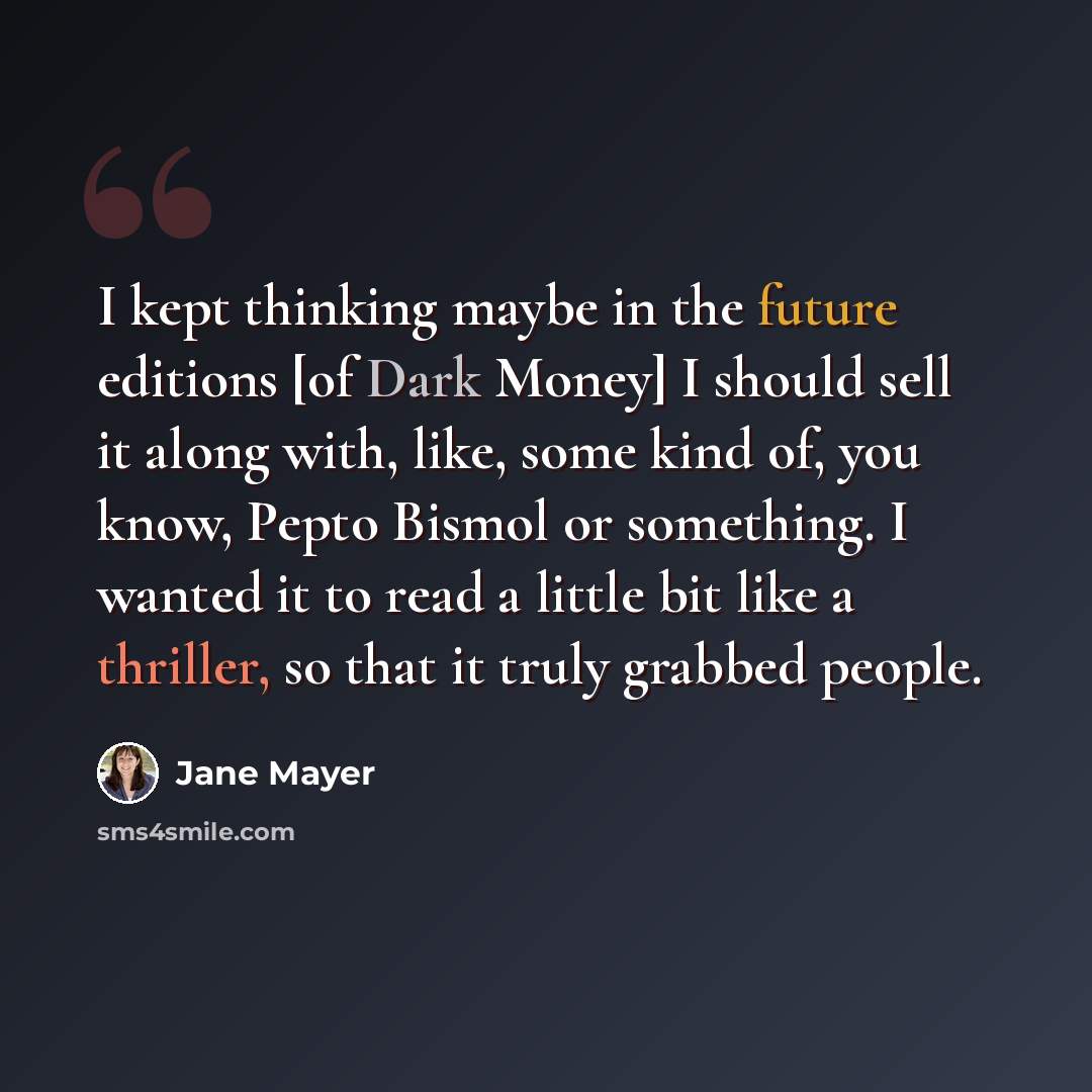 “I kept thinking maybe in the future editions [of Dark Money] I should sell it along with, like, some kind of, you know, Pepto Bismol or something. I wanted it to read a little bit like a thriller, so that it truly grabbed people.” quote by Jane Mayer