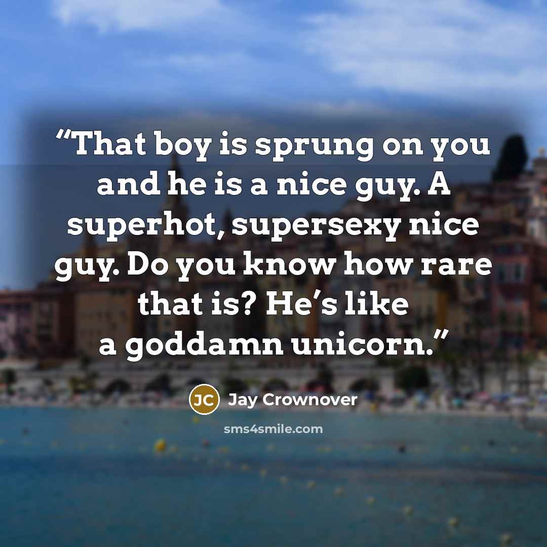 “That boy is sprung on you and he is a nice guy. A superhot, supersexy nice guy. Do you know how rare that is? He’s like a goddamn unicorn.” quote by Jay Crownover