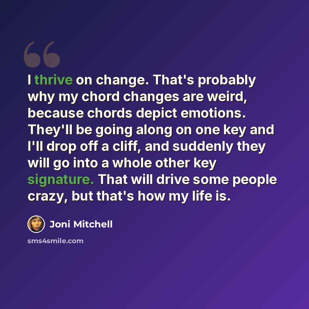 “I thrive on change. That's probably why my chord changes are weird, because chords depict emotions. They'll be going along on one key and I'll drop off a cliff, and suddenly they will go into a whole other key signature. That will drive some people crazy, but that's how my life is.” quote by Joni Mitchell