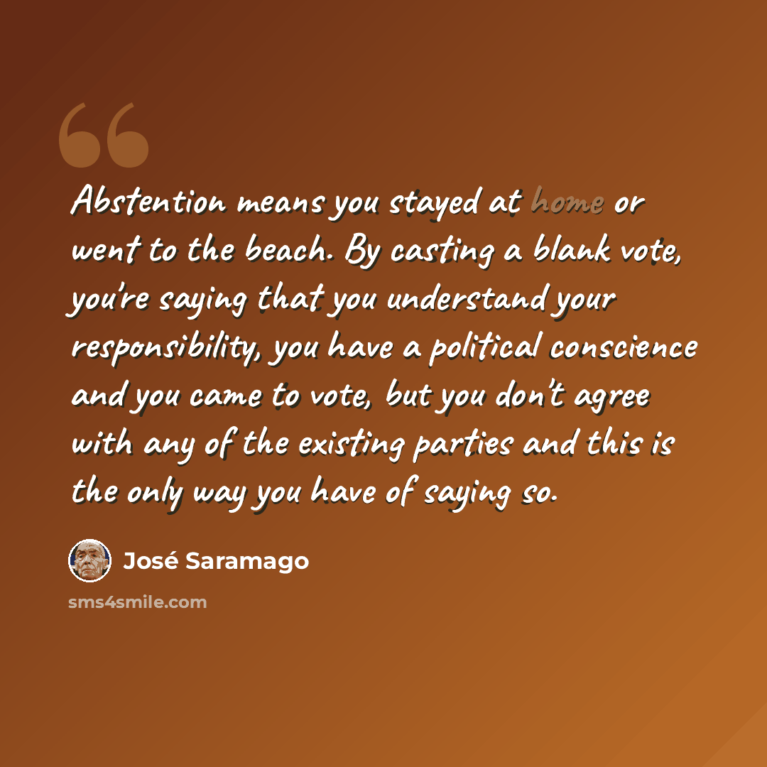 “Abstention means you stayed at home or went to the beach. By casting a blank vote, you're saying that you understand your responsibility, you have a political conscience and you came to vote, but you don't agree with any of the existing parties and this is the only way you have of saying so.” quote by Jose Saramago