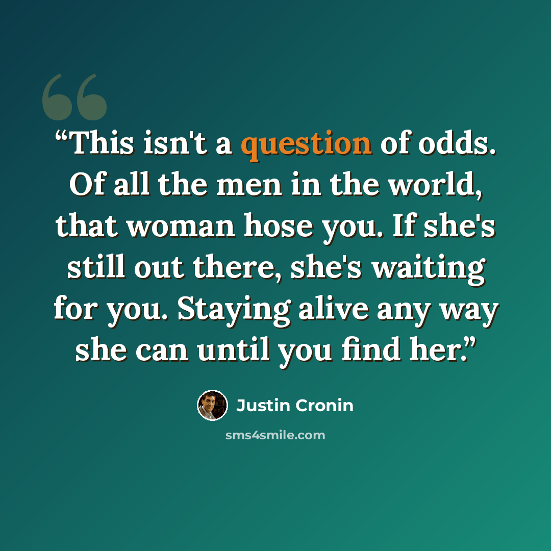 “This isn't a question of odds. Of all the men in the world, that woman hose you. If she's still out there, she's waiting for you. Staying alive any way she can until you find her.” quote by Justin Cronin
