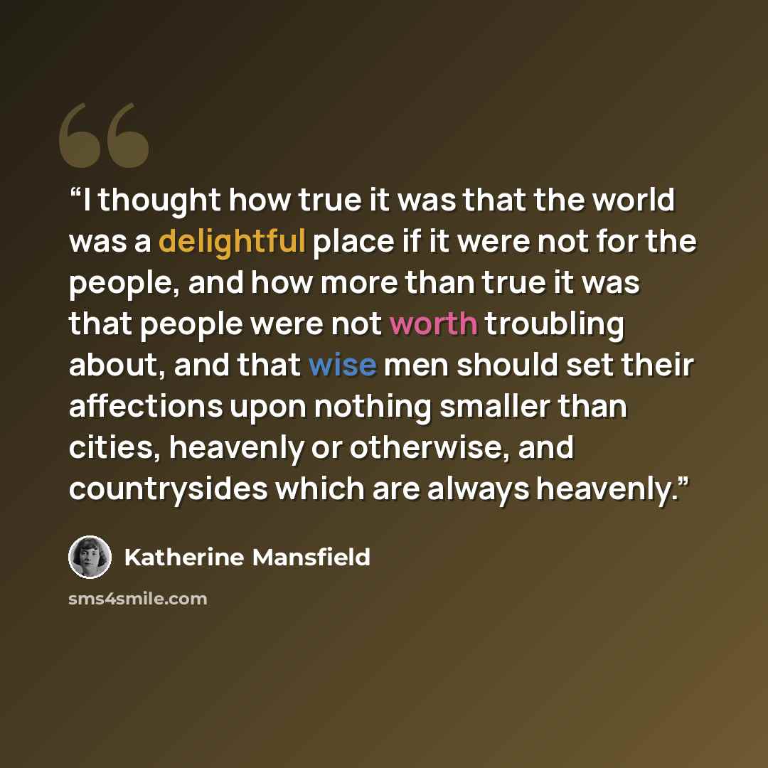 “I thought how true it was that the world was a delightful place if it were not for the people, and how more than true it was that people were not worth troubling about, and that wise men should set their affections upon nothing smaller than cities, heavenly or otherwise, and countrysides which are…” quote by Katherine Mansfield