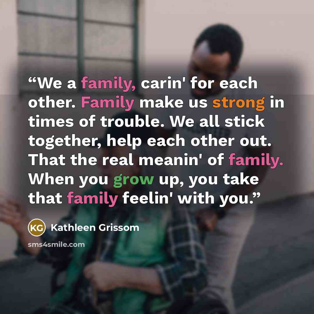 “We a family, carin' for each other. Family make us strong in times of trouble. We all stick together, help each other out. That the real meanin' of family. When you grow up, you take that family feelin' with you.” quote by Kathleen Grissom
