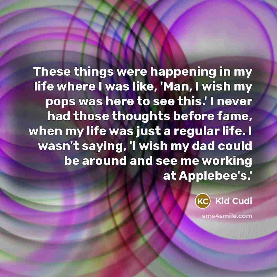 “These things were happening in my life where I was like, 'Man, I wish my pops was here to see this.' I never had those thoughts before fame, when my life was just a regular life. I wasn't saying, 'I wish my dad could be around and see me working at Applebee's.'” quote by Kid Cudi