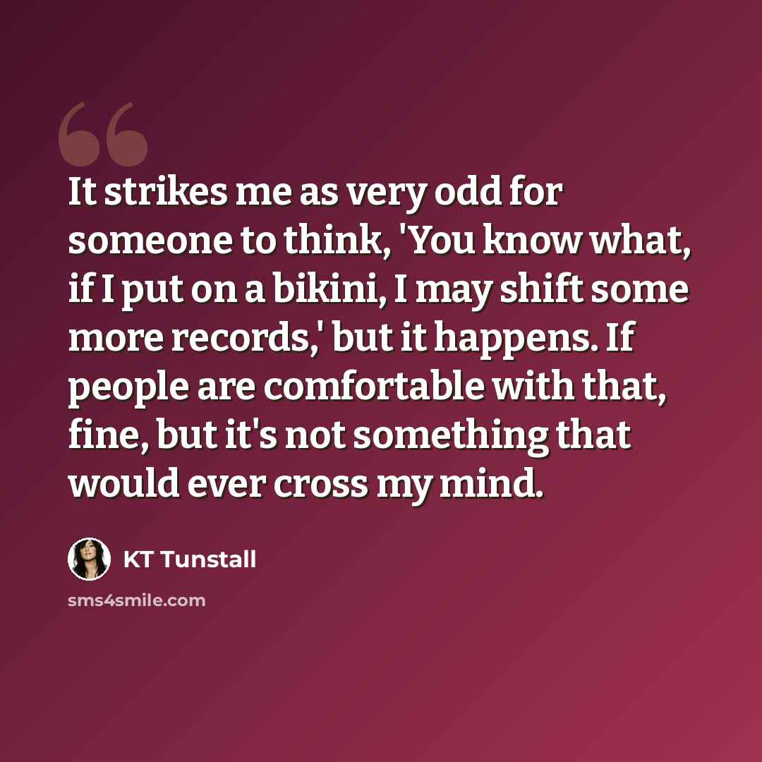 “It strikes me as very odd for someone to think, 'You know what, if I put on a bikini, I may shift some more records,' but it happens. If people are comfortable with that, fine, but it's not something that would ever cross my mind.” quote by KT Tunstall