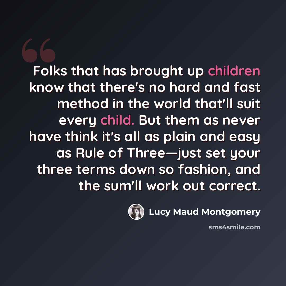 “Folks that has brought up children know that there's no hard and fast method in the world that'll suit every child. But them as never have think it's all as plain and easy as Rule of Three—just set your three terms down so fashion, and the sum'll work out correct.” quote by Lucy Maud Montgomery