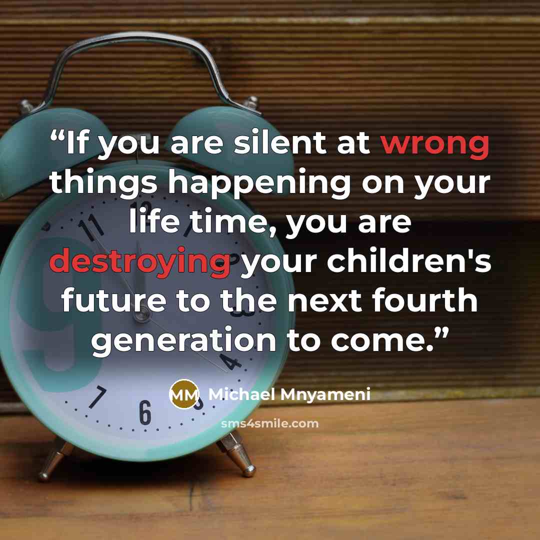 “If you are silent at wrong things happening on your life time, you are destroying your children's future to the next fourth generation to come.” quote by Michael Mnyameni