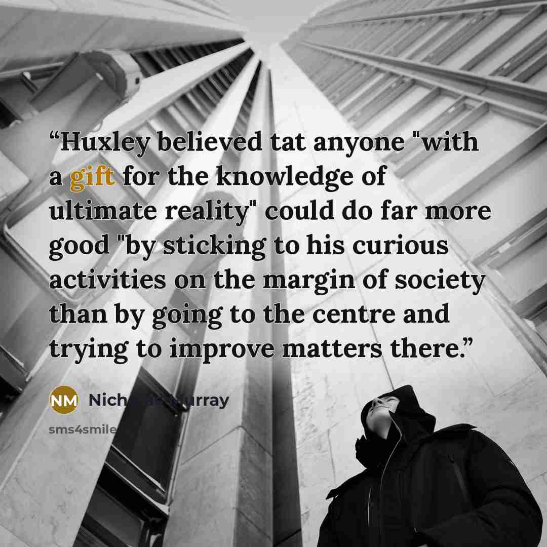 “Huxley believed tat anyone "with a gift for the knowledge of ultimate reality" could do far more good "by sticking to his curious activities on the margin of society than by going to the centre and trying to improve matters there.” quote by Nicholas Murray