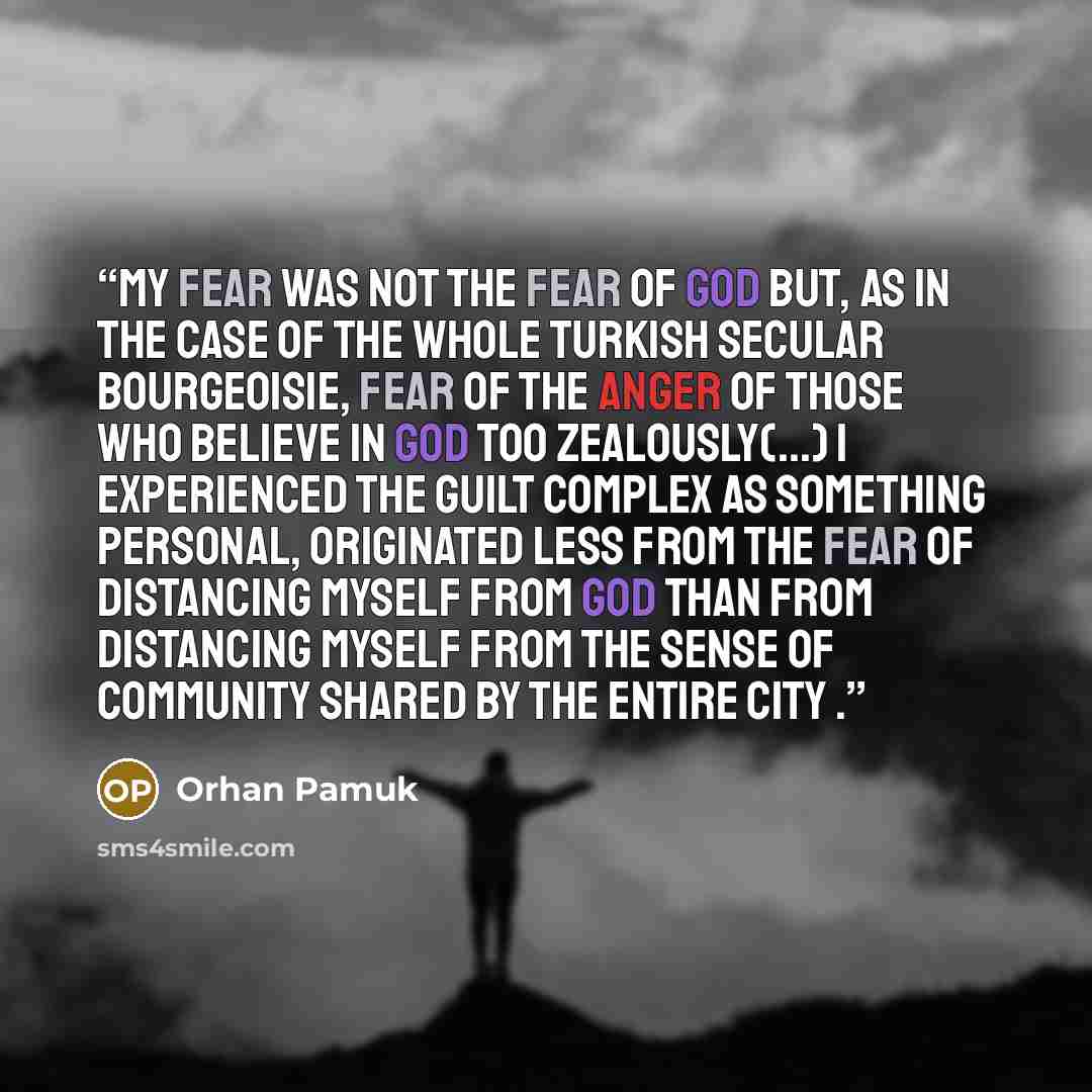 “My fear was not the fear of God but, as in the case of the whole Turkish secular bourgeoisie, fear of the anger of those who believe in God too zealously(...) I experienced the guilt complex as something personal, originated less from the fear of distancing myself from God than from distancing…” quote by Orhan Pamuk