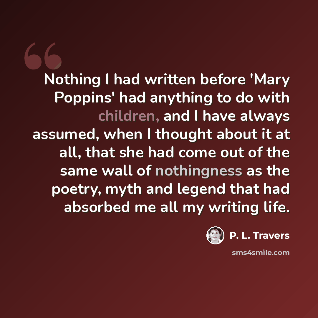 “Nothing I had written before 'Mary Poppins' had anything to do with children, and I have always assumed, when I thought about it at all, that she had come out of the same wall of nothingness as the poetry, myth and legend that had absorbed me all my writing life.” quote by P. L. Travers