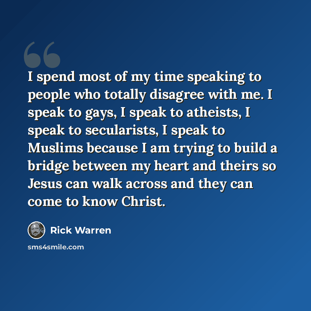 “I spend most of my time speaking to people who totally disagree with me. I speak to gays, I speak to atheists, I speak to secularists, I speak to Muslims because I am trying to build a bridge between my heart and theirs so Jesus can walk across and they can come to know Christ.” quote by Rick Warren