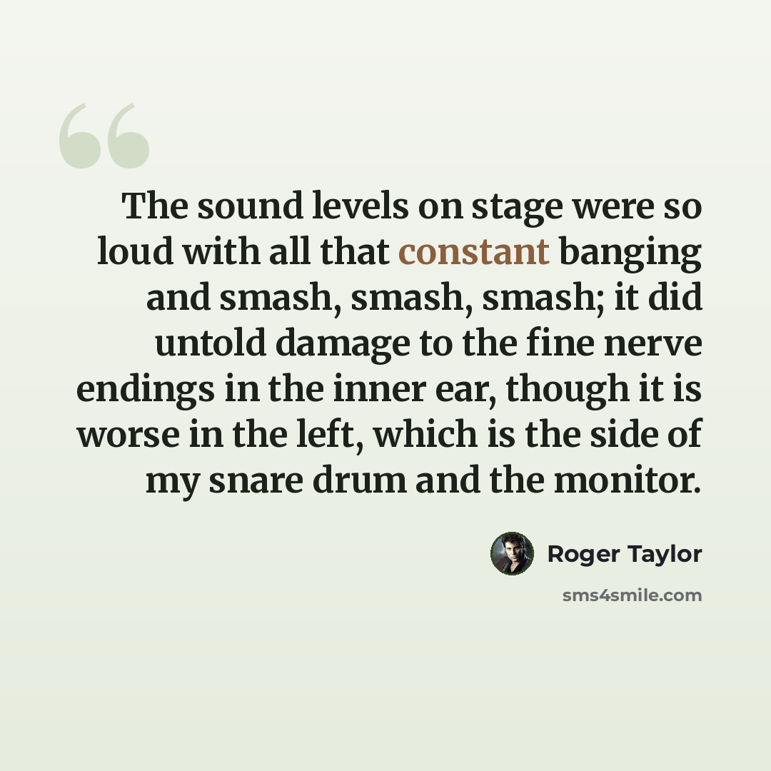 “The sound levels on stage were so loud with all that constant banging and smash, smash, smash; it did untold damage to the fine nerve endings in the inner ear, though it is worse in the left, which is the side of my snare drum and the monitor.” quote by Roger Taylor